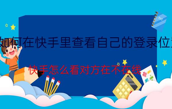 如何在快手里查看自己的登录位置 快手怎么看对方在不在线？